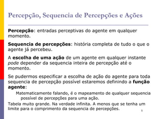 Agentes Definição :  Um  agente  é qualquer coisa que pode  perceber  seu  ambiente  por meio de  sensores  e  agir  sobre este  ambiente  por meio de  atuadores . Exemplos de agentes : Humano: 5 sentidos, braços, boca, ... 