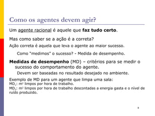 Percepção, Sequencia de Percepções e Ações Percepção : entradas perceptivas do agente em qualquer momento. Sequencia de percepções : história completa de tudo o que o agente já percebeu. A  escolha de uma ação  de um agente em qualquer instante  pode  depender da sequencia inteira de percepção até o momento. Se pudermos especificar a escolha de ação do agente para toda sequencia de percepção possível estaremos definindo a  função agente : Matematicamente falando, é o mapeamento de qualquer sequencia  possível de percepções para uma ação. 