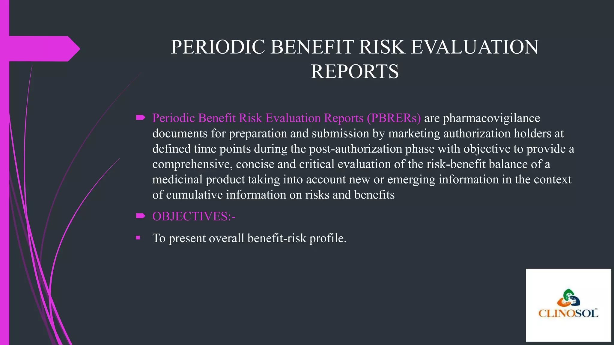PERIODIC BENEFIT RISK EVALUATION
REPORTS
 Periodic Benefit Risk Evaluation Reports (PBRERs) are pharmacovigilance
documents for preparation and submission by marketing authorization holders at
defined time points during the post-authorization phase with objective to provide a
comprehensive, concise and critical evaluation of the risk-benefit balance of a
medicinal product taking into account new or emerging information in the context
of cumulative information on risks and benefits
 OBJECTIVES:-
 To present overall benefit-risk profile.
 