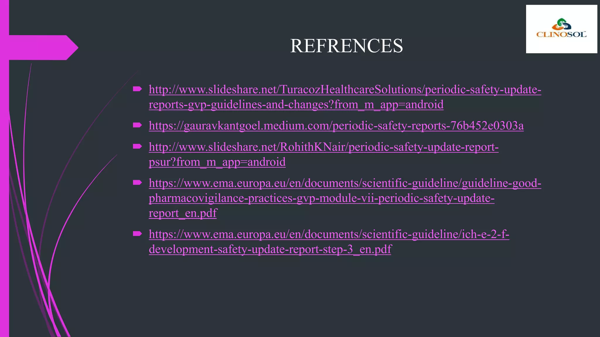 REFRENCES
 http://www.slideshare.net/TuracozHealthcareSolutions/periodic-safety-update-
reports-gvp-guidelines-and-changes?from_m_app=android
 https://gauravkantgoel.medium.com/periodic-safety-reports-76b452e0303a
 http://www.slideshare.net/RohithKNair/periodic-safety-update-report-
psur?from_m_app=android
 https://www.ema.europa.eu/en/documents/scientific-guideline/guideline-good-
pharmacovigilance-practices-gvp-module-vii-periodic-safety-update-
report_en.pdf
 https://www.ema.europa.eu/en/documents/scientific-guideline/ich-e-2-f-
development-safety-update-report-step-3_en.pdf
 