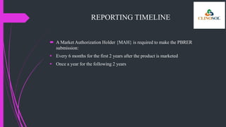 REPORTING TIMELINE
 A Market Authorization Holder {MAH} is required to make the PBRER
submission:
 Every 6 months for the first 2 years after the product is marketed
 Once a year for the following 2 years
 