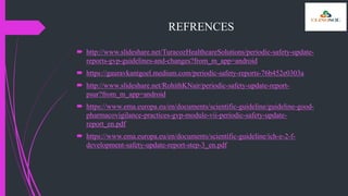 REFRENCES
 http://www.slideshare.net/TuracozHealthcareSolutions/periodic-safety-update-
reports-gvp-guidelines-and-changes?from_m_app=android
 https://gauravkantgoel.medium.com/periodic-safety-reports-76b452e0303a
 http://www.slideshare.net/RohithKNair/periodic-safety-update-report-
psur?from_m_app=android
 https://www.ema.europa.eu/en/documents/scientific-guideline/guideline-good-
pharmacovigilance-practices-gvp-module-vii-periodic-safety-update-
report_en.pdf
 https://www.ema.europa.eu/en/documents/scientific-guideline/ich-e-2-f-
development-safety-update-report-step-3_en.pdf
 