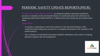 PERIODIC SAFETY UPDATE REPORTS{PSUR}
Periodic Safety Update Reports{PSUR’s} are pharmacovigilance documents intended to
provide an evaluation of the risk-benefit balance of a medicinal product for submission by
marketing authorization holders{MAH’s} at defined time points during the post-authorization
phase.
OBJECTIVE:-
 To present a comprehensive and critical analysis of the risk-benefit balance of the
medicinal product taking into account new or emerging information in the cumulative risk-
benefit analysis.
 This evaluation of risk-benefit assessment should be undertaken in the context of ongoing
pharmacovigilance and risk management.
 