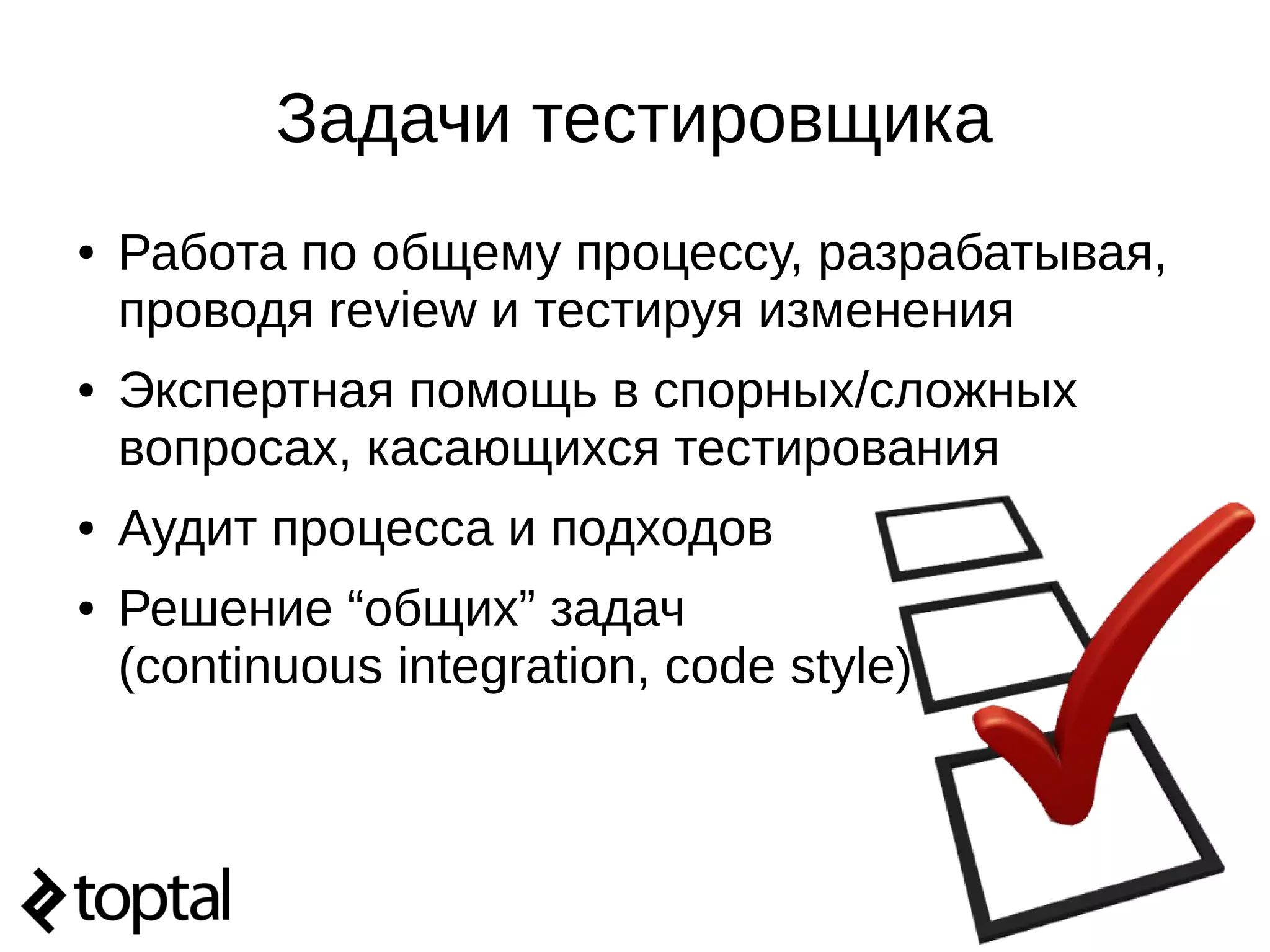 Задачи тестировщика
● Работа по общему процессу, разрабатывая,
проводя review и тестируя изменения
● Экспертная помощь в спорных/сложных
вопросах, касающихся тестирования
● Аудит процесса и подходов
● Решение “общих” задач
(continuous integration, code style)
 
