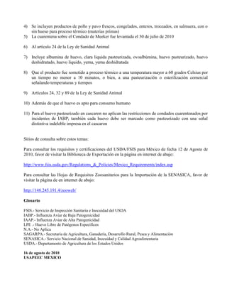 4) Se incluyen productos de pollo y pavo frescos, congelados, enteros, troceados, en salmuera, con o
   sin hueso para proceso térmico (materias primas)
5) La cuarentena sobre el Condado de Meeker fue levantada el 30 de julio de 2010

6) Al artículo 24 de la Ley de Sanidad Animal

7) Incluye albumina de huevo, clara liquida pasteurizada, ovoalbúmina, huevo pasteurizado, huevo
   deshidratado, huevo liquido, yema, yema deshidratada

8) Que el producto fue sometido a proceso térmico a una temperatura mayor a 60 grados Celsius por
   un tiempo no menor a 10 minutos, o bien, a una pasteurización o esterilización comercial
   señalando temperaturas y tiempos

9) Artículos 24, 32 y 89 de la Ley de Sanidad Animal

10) Además de que el huevo es apto para consumo humano

11) Para el huevo pasteurizado en cascaron no aplican las restricciones de condados cuarentenados por
    incidentes de IABP; también cada huevo debe ser marcado como pasteurizado con una señal
    distintiva indeleble impresa en el cascaron


Sitios de consulta sobre estos temas:

Para consultar los requisitos y certificaciones del USDA/FSIS para México de fecha 12 de Agosto de
2010, favor de visitar la Biblioteca de Exportación en la página en internet de abajo:

http://www.fsis.usda.gov/Regulations_&_Policies/Mexico_Requirements/index.asp

Para consultar las Hojas de Requisitos Zoosanitarios para la Importación de la SENASICA, favor de
visitar la página de en internet de abajo:

http://148.245.191.4/zooweb/

Glosario

FSIS.- Servicio de Inspección Sanitaria e Inocuidad del USDA
IABP.- Influenza Aviar de Baja Patogenicidad
IAAP.- Influenza Aviar de Alta Patogenicidad
LPE .- Huevo Libre de Patógenos Específicos
N.A.- No Aplica
SAGARPA.- Secretaria de Agricultura, Ganadería, Desarrollo Rural, Pesca y Alimentación
SENASICA.- Servicio Nacional de Sanidad, Inocuidad y Calidad Agroalimentaria
USDA.- Departamento de Agricultura de los Estados Unidos

16 de agosto de 2010
USAPEEC MEXICO
 