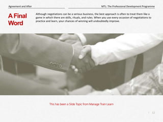 12
|
MTL: The Professional Development Programme
Agreement and After
This has been a Slide Topic from Manage Train Learn
AFinal
Word
Although negotiations can be a serious business, the best approach is often to treat them like a
game in which there are skills, rituals, and rules. When you use every occasion of negotiations to
practice and learn, your chances of winning will undoubtedly improve.
 
