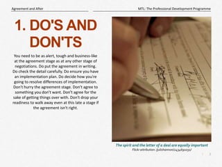 3
|
MTL: The Professional Development Programme
Agreement and After
1. DO'S AND
DON'TS
You need to be as alert, tough and business-like
at the agreement stage as at any other stage of
negotiations. Do put the agreement in writing.
Do check the detail carefully. Do ensure you have
an implementation plan. Do decide how you're
going to resolve differences of implementation.
Don't hurry the agreement stage. Don't agree to
something you don't want. Don't agree for the
sake of getting things over with. Don't drop your
readiness to walk away even at this late a stage if
the agreement isn't right.
The spirit and the letter of a deal are equally important
Flickr attribution: /julishannon/2434691031/
 