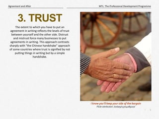 5
|
MTL: The Professional Development Programme
Agreement and After
3. TRUST
The extent to which you have to put an
agreement in writing reflects the levels of trust
between yourself and the other side. Distrust
and mistrust force many businesses to put
agreements in writing. This approach contrasts
sharply with "the Chinese handshake" approach
of some countries where trust is signified by not
putting things in writing but by a simple
handshake.
I know you’ll keep your side of the bargain
Flickr attribution: /oxlaey/15704089107/
 