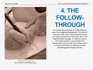 6
|
MTL: The Professional Development Programme
Agreement and After
4. THE
FOLLOW-
THROUGH
It is a good idea to include an implementation
plan in any negotiated agreement. This outlines
who does what, when, how and where. If you
can involve someone from the other side in the
implementation package, it is likely to smooth
the implementation, avoid problems of
interpretation and increase trust. Always pencil
in reviews and follow-up meetings to check
everything goes through correctly.
Do what you promised
Flickr attribution: /froderik/884508865/
 