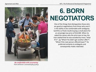 9
|
MTL: The Professional Development Programme
Agreement and After
6. BORN
NEGOTIATORS
One of the things that distinguishes those who
are good at negotiations from those who aren’t
is the ability to be comfortable with ambiguity.
Samfrits Le Poole recalls buying a small plane for
an amazingly low price of $14,500. When he
asked the owner why the price was so low, the
man replied that he was wracked by many "what
if’s?", eg "What if he didn't get another offer?",
"What if the next person offered lower?" He
preferred certainty to ambiguity and
consequently made a bad deal.
Be comfortable with uncertainty
Flickr attribution: /ivanwalsh/3825732603/
 