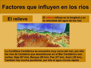 Factores que influyen en los ríos
El relieve influye en la longitud y en
la velocidad del agua de los ríosEl relieve
La Cordillera Cantábrica se encuentra muy cerca del mar, por ello
los ríos de Cantabria que desembocan en el Mar Cantábrico son
cortos: Saja (67 km), Besaya (58 km), Pas (57 km), Asón (39 km),..
También hay mucha pendiente, por ello el agua circula rápido
 