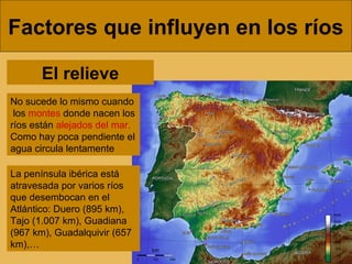 Factores que influyen en los ríos
No sucede lo mismo cuando
los montes donde nacen los
ríos están alejados del mar.
Como hay poca pendiente el
agua circula lentamente
El relieve
La península ibérica está
atravesada por varios ríos
que desembocan en el
Atlántico: Duero (895 km),
Tajo (1.007 km), Guadiana
(967 km), Guadalquivir (657
km),…
 