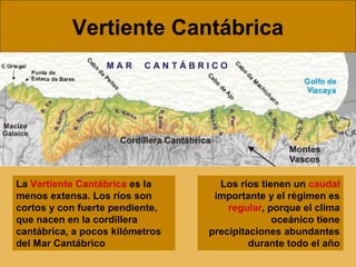 Vertiente Cantábrica
La Vertiente Cantábrica es la
menos extensa. Los ríos son
cortos y con fuerte pendiente,
que nacen en la cordillera
cantábrica, a pocos kilómetros
del Mar Cantábrico
Los ríos tienen un caudal
importante y el régimen es
regular, porque el clima
oceánico tiene
precipitaciones abundantes
durante todo el año
 