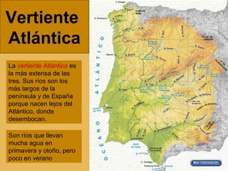 Vertiente
Atlántica
La vertiente Atlántica es
la más extensa de las
tres. Sus ríos son los
más largos de la
península y de España
porque nacen lejos del
Atlántico, donde
desembocan.
Son ríos que llevan
mucha agua en
primavera y otoño, pero
poco en verano
 