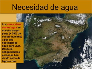 Necesidad de agua
Los seres vivos
somos agua en
nuestra mayor
parte (+ 70% del
cuerpo humano)
y por ello
necesitamos
agua para vivir.
Desde la
antigüedad las
personas han
vivido cerca de
lagos o ríos
 