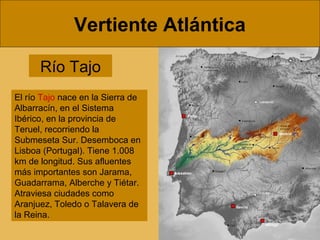 Vertiente Atlántica
Río Tajo
El río Tajo nace en la Sierra de
Albarracín, en el Sistema
Ibérico, en la provincia de
Teruel, recorriendo la
Submeseta Sur. Desemboca en
Lisboa (Portugal). Tiene 1.008
km de longitud. Sus afluentes
más importantes son Jarama,
Guadarrama, Alberche y Tiétar.
Atraviesa ciudades como
Aranjuez, Toledo o Talavera de
la Reina.
 