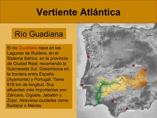 Vertiente Atlántica
Río Guadiana
El río Guadiana nace en las
Lagunas de Ruidera, en el
Sistema Ibérico, en la provincia
de Ciudad Real, recorriendo la
Submeseta Sur. Desemboca en
la frontera entre España
(Ayamonte) y Portugal. Tiene
818 km de longitud. Sus
afluentes más importantes son
Záncara, Cigüela, Jabalón y
Zújar. Atraviesa ciudades como
Badajoz o Mérida.
 