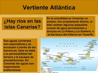 Vertiente Atlántica
¿Hay ríos en las
islas Canarias?
En la actualidad en Canarias no
existen ríos propiamente dichos, si
bien existen algunos pequeños
cursos de agua permanentes y
arroyos en La Palma y La Gomera, o
el barranco del Infierno en Tenerife.
Sus aguas corrientes
son esporádicas y se
encauzan a través de los
barrancos. Esto se debe
a la permeabilidad del
terreno y la escasez de
precipitaciones. En
Canarias las aguas son
mayormente
subterráneas
 