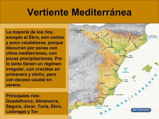 Vertiente Mediterránea
La mayoría de los ríos,
excepto el Ebro, son cortos
y poco caudalosos, porque
discurren por zonas con
clima mediterráneo, con
pocas precipitaciones. Por
lo tanto tienen un régimen
irregular, con crecidas en
primavera y otoño, pero
con escaso caudal en
verano.
Principales ríos:
Guadalhorce, Almanzora,
Segura, Júcar, Turia, Ebro,
Llobregat y Ter
 