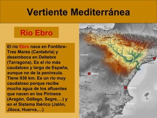 Vertiente Mediterránea
El río Ebro nace en Fontibre-
Tres Mares (Cantabria) y
desemboca en Deltebre
(Tarragona). Es el río más
caudaloso y largo de España,
aunque no de la península.
Tiene 930 km. Es un río muy
caudaloso porque recibe
mucha agua de los afluentes
que nacen en los Pirineos
(Aragón, Gállego, Segre,…) y
en el Sistema Ibérico (Jalón,
Jiloca, Huerva,…)
Río Ebro
 