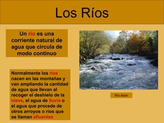 Los Ríos
Normalmente los ríos
nacen en las montañas y
van ampliando la cantidad
de agua que llevan al
recoger el deshielo de la
nieve, el agua de lluvia o
el agua que procede de
otros arroyos o ríos que
se llaman afluentes
Un río es una
corriente natural de
agua que circula de
modo continuo
Río Asón
 