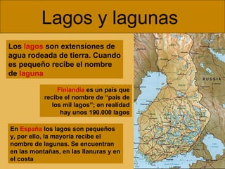 Lagos y lagunas
Los lagos son extensiones de
agua rodeada de tierra. Cuando
es pequeño recibe el nombre
de laguna
Finlandia es un país que
recibe el nombre de “país de
los mil lagos”; en realidad
hay unos 190.000 lagos
En España los lagos son pequeños
y, por ello, la mayoría recibe el
nombre de lagunas. Se encuentran
en las montañas, en las llanuras y en
el costa
 