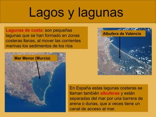 Lagos y lagunas
Lagunas de costa: son pequeñas
lagunas que se han formado en zonas
costeras llanas, al mover las corrientes
marinas los sedimentos de los ríos
En España estas lagunas costeras se
llaman también albuferas y están
separadas del mar por una barrera de
arena o dunas, que a veces tiene un
canal de acceso al mar.
Mar Menor (Murcia)
Albufera de Valencia
 