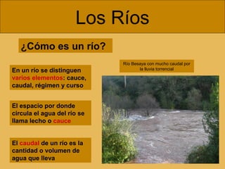 Los Ríos
¿Cómo es un río?
En un río se distinguen
varios elementos: cauce,
caudal, régimen y curso
El caudal de un río es la
cantidad o volumen de
agua que lleva
El espacio por donde
circula el agua del río se
llama lecho o cauce
Río Besaya con mucho caudal por
la lluvia torrencial
 