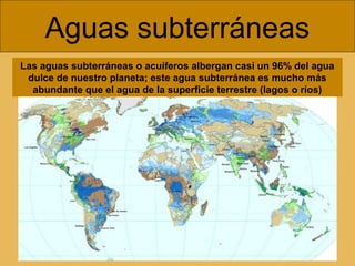 Aguas subterráneas
Las aguas subterráneas o acuíferos albergan casi un 96% del agua
dulce de nuestro planeta; este agua subterránea es mucho más
abundante que el agua de la superficie terrestre (lagos o ríos)
 