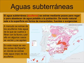 Aguas subterráneas
El agua subterránea (acuíferos) se extrae mediante pozos para regar
o para abastecer de agua potable a la población. De modo natural
sale a la superficie en forma de manantiales, fuentes o surgencias
A menudo se extrae de
los acuíferos más agua
de la que se vuelve a
filtrar con la lluvia y por
ello en algunos casos
se vacían y se agotan
En este mapa se ven
las zonas de España
en donde se extrae
más agua (rojo) de los
acuíferos
 