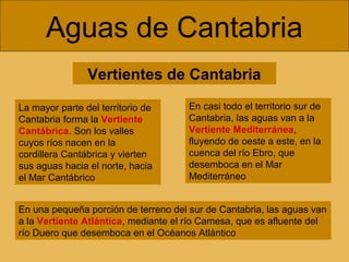 Aguas de Cantabria
Vertientes de Cantabria
La mayor parte del territorio de
Cantabria forma la Vertiente
Cantábrica. Son los valles
cuyos ríos nacen en la
cordillera Cantábrica y vierten
sus aguas hacia el norte, hacia
el Mar Cantábrico
En casi todo el territorio sur de
Cantabria, las aguas van a la
Vertiente Mediterránea,
fluyendo de oeste a este, en la
cuenca del río Ebro, que
desemboca en el Mar
Mediterráneo
En una pequeña porción de terreno del sur de Cantabria, las aguas van
a la Vertiente Atlántica, mediante el río Camesa, que es afluente del
río Duero que desemboca en el Océanos Atlántico
 