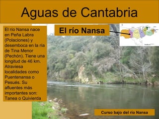Aguas de Cantabria
Curso bajo del río Nansa
El río Nansa nace
en Peña Labra
(Polaciones) y
desemboca en la ría
de Tina Menor
(Pechón). Tiene una
longitud de 46 km.
Atraviesa
localidades como
Puentenansa o
Pesués. Su
afluentes más
importantes son:
Tanea o Quivierda
El río Nansa
 