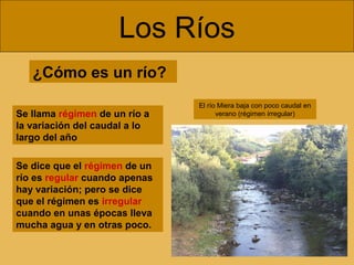 Los Ríos
Se llama régimen de un río a
la variación del caudal a lo
largo del año
Se dice que el régimen de un
río es regular cuando apenas
hay variación; pero se dice
que el régimen es irregular
cuando en unas épocas lleva
mucha agua y en otras poco.
¿Cómo es un río?
El río Miera baja con poco caudal en
verano (régimen irregular)
 