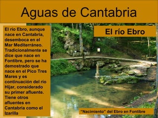Aguas de Cantabria
“Nacimiento” del Ebro en Fontibre
El río Ebro, aunque
nace en Cantabria,
desemboca en el
Mar Mediterráneo.
Tradicionalmente se
dice que nace en
Fontibre, pero se ha
demostrado que
nace en el Pico Tres
Mares y es
continuación del río
Hijar, considerado
su primer afluente.
Tiene otros
afluentes en
Cantabria como el
Izarilla
El río Ebro
 