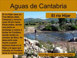 Aguas de Cantabria
El río Híjar a su paso por Paracuelles
El río Hijar nace en
Tres Mares (Alto
Campoo) y recorre
unos 20 km hasta
Paracuelles, donde
una parte se
sumerge y vuelve a
brotar en Fontibre,
donde recibe en
nombre de Ebro. Se
descubrió este
hecho cuando
echaron tinte en el
Hijar y el agua que
manaba en Fontibre
tenía el mismo color
El río Híjar
 
