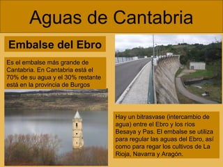 Embalse del Ebro
Aguas de Cantabria
Hay un bitrasvase (intercambio de
agua) entre el Ebro y los ríos
Besaya y Pas. El embalse se utiliza
para regular las aguas del Ebro, así
como para regar los cultivos de La
Rioja, Navarra y Aragón.
Es el embalse más grande de
Cantabria. En Cantabria está el
70% de su agua y el 30% restante
está en la provincia de Burgos
 
