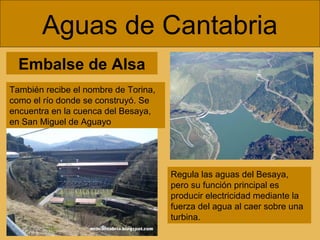 Embalse de Alsa
Aguas de Cantabria
Regula las aguas del Besaya,
pero su función principal es
producir electricidad mediante la
fuerza del agua al caer sobre una
turbina.
También recibe el nombre de Torina,
como el río donde se construyó. Se
encuentra en la cuenca del Besaya,
en San Miguel de Aguayo
 