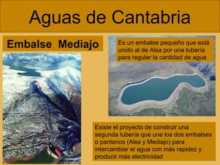 Embalse Mediajo
Aguas de Cantabria
Existe el proyecto de construir una
segunda tubería que une los dos embalses
o pantanos (Alsa y Mediajo) para
intercambiar el agua con más rapidez y
producir más electricidad
Es un embalse pequeño que está
unido al de Alsa por una tubería
para regular la cantidad de agua
 