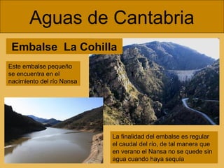 Embalse La Cohilla
Aguas de Cantabria
La finalidad del embalse es regular
el caudal del río, de tal manera que
en verano el Nansa no se quede sin
agua cuando haya sequía
Este embalse pequeño
se encuentra en el
nacimiento del río Nansa
 