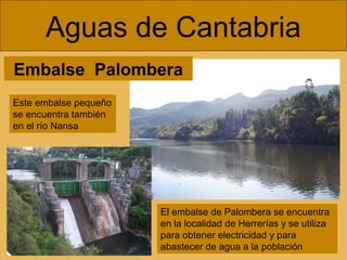 Embalse Palombera
Aguas de Cantabria
El embalse de Palombera se encuentra
en la localidad de Herrerías y se utiliza
para obtener electricidad y para
abastecer de agua a la población
Este embalse pequeño
se encuentra también
en el río Nansa
 