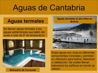 Aguas termales
Aguas de Cantabria
Se llaman aguas termales a las
aguas subterráneas que salen del
suelo a más de 5º de temperatura
Estas aguas son ricas en diferentes
componentes minerales y permiten
su utilización para baños, descanso
o calefacción. Se suelen llamar
balnearios los edificios en donde se
utilizan
Aguas termales al aire libre en
Bolivia
Balneario de Corconte
 