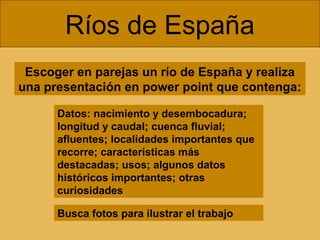 Escoger en parejas un río de España y realiza
una presentación en power point que contenga:
Ríos de España
Datos: nacimiento y desembocadura;
longitud y caudal; cuenca fluvial;
afluentes; localidades importantes que
recorre; características más
destacadas; usos; algunos datos
históricos importantes; otras
curiosidades
Busca fotos para ilustrar el trabajo
 