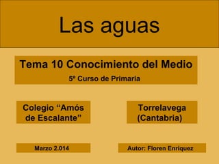 Las aguas
Tema 10 Conocimiento del Medio
5º Curso de Primaria
Colegio “Amós
de Escalante”
Torrelavega
(Cantabria)
Autor: Floren EnríquezMarzo 2.014
 