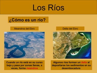 Los Ríos
Algunos ríos forman un delta al
depositarse los sedimentos en su
desembocadura
Meandros del Ebro
¿Cómo es un río?
Cuando un río está en su curso
bajo y pasa por zonas llanas, a
veces, forma meandros
Delta del Ebro
 