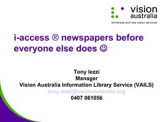 i-access ® newspapers before
everyone else does 
Tony Iezzi
Manager
Vision Australia Information Library Service (VAILS)
tony.iezzi@visionaustralia.org
0407 061056
 