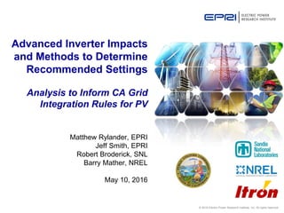 © 2016 Electric Power Research Institute, Inc. All rights reserved.
Matthew Rylander, EPRI
Jeff Smith, EPRI
Robert Broderick, SNL
Barry Mather, NREL
May 10, 2016
Advanced Inverter Impacts
and Methods to Determine
Recommended Settings
Analysis to Inform CA Grid
Integration Rules for PV
 