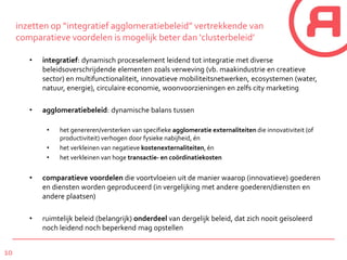10
inzetten op “integratief agglomeratiebeleid” vertrekkende van
comparatieve voordelen is mogelijk beter dan ‘clusterbeleid’
• integratief: dynamisch proceselement leidend tot integratie met diverse
beleidsoverschrijdende elementen zoals verweving (vb. maakindustrie en creatieve
sector) en multifunctionaliteit, innovatieve mobiliteitsnetwerken, ecosystemen (water,
natuur, energie), circulaire economie, woonvoorzieningen en zelfs city marketing
• agglomeratiebeleid: dynamische balans tussen
• het genereren/versterken van specifieke agglomeratie externaliteiten die innovativiteit (of
productiviteit) verhogen door fysieke nabijheid, én
• het verkleinen van negatieve kostenexternaliteiten, én
• het verkleinen van hoge transactie- en coördinatiekosten
• comparatieve voordelen die voortvloeien uit de manier waarop (innovatieve) goederen
en diensten worden geproduceerd (in vergelijking met andere goederen/diensten en
andere plaatsen)
• ruimtelijk beleid (belangrijk) onderdeel van dergelijk beleid, dat zich nooit geïsoleerd
noch leidend noch beperkend mag opstellen
 
