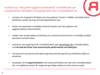 11
inzetten op “integratief agglomeratiebeleid” vertrekkende van
comparatieve voordelen is mogelijk beter dan ‘clusterbeleid’ (2)
• minstens én hoogstens fluïditeit van (innovatieve) ‘clusters’ middels ruimtelijk beleid
faciliteren zonder op enig moment beperkend te zijn
• kiezen van passende ruimtelijke schaal én locatie voor het capteren van
agglomeratieve externaliteiten
• zoeken naar (wederzijdse) versterking van sociaal-economische én ruimtelijke weefsel
op diverse schaalniveaus
• evolueren van projectgericht ruimtelijk beleid naar netwerkgericht ruimtelijk beleid,
met de stad als driver voor economische performantie van bedrijven
• introduceren van dynamische planningsinstrumenten gericht op interbestuurlijke co-
productie
• noodzaak om te experimenteren met industrieel beleid, dus ook met ruimtelijk beleid
(vb. via regelluwe zones)  vraagt ook grondige analyse ex ante versus ex post
 
