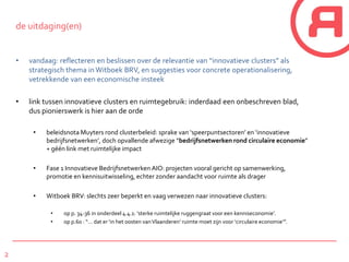 2
de uitdaging(en)
• vandaag: reflecteren en beslissen over de relevantie van “innovatieve clusters” als
strategisch thema in Witboek BRV, en suggesties voor concrete operationalisering,
vetrekkende van een economische insteek
• link tussen innovatieve clusters en ruimtegebruik: inderdaad een onbeschreven blad,
dus pionierswerk is hier aan de orde
• beleidsnota Muyters rond clusterbeleid: sprake van ‘speerpuntsectoren’ en ‘innovatieve
bedrijfsnetwerken’, doch opvallende afwezige “bedrijfsnetwerken rond circulaire economie”
+ géén link met ruimtelijke impact
• Fase 1 Innovatieve Bedrijfsnetwerken AIO: projecten vooral gericht op samenwerking,
promotie en kennisuitwisseling, echter zonder aandacht voor ruimte als drager
• Witboek BRV: slechts zeer beperkt en vaag verwezen naar innovatieve clusters:
• op p. 34-36 in onderdeel 4.4.1: ‘sterke ruimtelijke ruggengraat voor een kenniseconomie’.
• op p.60 : “… dat er ‘in het oosten vanVlaanderen’ ruimte moet zijn voor ‘circulaire economie’”.
 