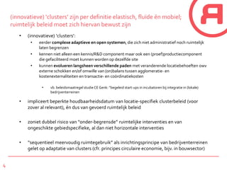 4
(innovatieve) ‘clusters’ zijn per definitie elastisch, fluïde én mobiel;
ruimtelijk beleid moet zich hiervan bewust zijn
• (innovatieve) ‘clusters’:
• eerder complexe adaptieve en open systemen, die zich niet administratief noch ruimtelijk
laten begrenzen
• kennen niet alleen een kennis/R&D component maar ook een (proef)productiecomponent
die gefaciliteerd moet kunnen worden op dezelfde site
• kunnen evolueren langsheen verschillende paden met veranderende locatiebehoeften owv
externe schokken en/of omwille van (on)balans tussen agglomeratie- en
kostenexternaliteiten en transactie- en coördinatiekosten
• vb. beleidsmaatregel studie CE Genk: “begeleid start-ups in incubatoren bij integratie in (lokale)
bedrijventerreinen
• impliceert beperkte houdbaarheidsdatum van locatie-specifiek clusterbeleid (voor
zover al relevant), én dus van gevoerd ruimtelijk beleid
• zoniet dubbel risico van “onder-begrensde” ruimtelijke interventies en van
ongeschikte gebiedspecifieke, al dan niet horizontale interventies
• “sequentieel meervoudig ruimtegebruik” als inrichtingsprincipe van bedrijventerreinen
gelet op adaptatie van clusters (cfr. principes circulaire economie, bijv. in bouwsector)
 